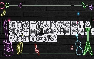 猪前龙后代表的究竟是什么神秘生肖?破解生肖密码,揭秘你的命运轨迹